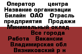 Оператор Call-центра › Название организации ­ Билайн, ОАО › Отрасль предприятия ­ Продажи › Минимальный оклад ­ 15 000 - Все города Работа » Вакансии   . Владимирская обл.,Вязниковский р-н